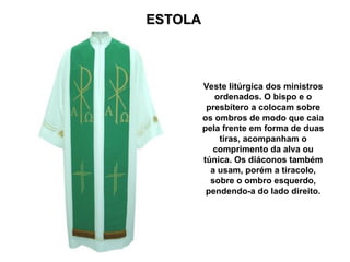 ESTOLA
ESTOLA
Veste litúrgica dos ministros
ordenados. O bispo e o
presbítero a colocam sobre
os ombros de modo que caia
pela frente em forma de duas
tiras, acompanham o
comprimento da alva ou
túnica. Os diáconos também
a usam, porém a tiracolo,
sobre o ombro esquerdo,
pendendo-a do lado direito.
 