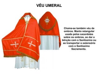VÉU UMERAL
VÉU UMERAL
Chama-se também véu de
ombros. Manto retangular
usado pelos sacerdotes
sobre os ombros, ao dar a
bênção com o Santíssimo ou
ao transportar o ostensório
com o Santíssimo
Sacramento.
 