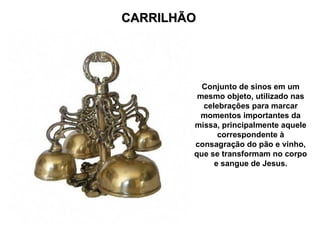 CARRILHÃO
CARRILHÃO
Conjunto de sinos em um
mesmo objeto, utilizado nas
celebrações para marcar
momentos importantes da
missa, principalmente aquele
correspondente à
consagração do pão e vinho,
que se transformam no corpo
e sangue de Jesus.
 