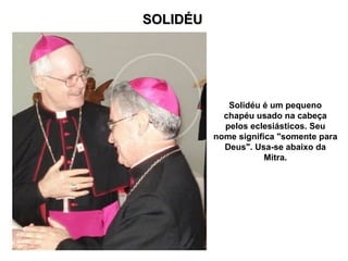 SOLIDÉU
SOLIDÉU
Solidéu é um pequeno
chapéu usado na cabeça
pelos eclesiásticos. Seu
nome significa "somente para
Deus". Usa-se abaixo da
Mitra.
 