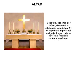 ALTAR
ALTAR
Mesa fixa, podendo ser
móvel, destinada a
celebração eucarística. É o
espaço mais importante
da Igreja. Lugar onde se
renova o sacrifício
redentor de Cristo.
 