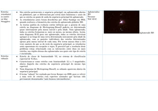 Estrelas
retardatári
as azzuis
ou blue
Stragglers
 São estrelas pertencentes à sequência principal, em aglomerados abertos
ou globulares, que se diferenciam por serem mais luminosas e azuis do
que as estrelas no ponto de saída da sequência principal do aglomerado.
 As retardatárias azuis foram descobertas por Allan Sandage em 1953,
quando realizava a fotometria das estrelas do aglomerado globular M3.
 As teorias padrão da evolução estelar definem que a posição de uma
estrela no diagrama de Hertzsprung-Russell poderia ser determinada
quase inteiramente pela massa inicial e pela idade. Num aglomerado,
todas as estrelas formaram-se, mais ou menos, na mesma altura. Assim,
num diagrama H-R para um aglomerado, todas as estrelas deveriam
agrupar-se ao longo de uma curva determinada unicamente pela idade do
aglomerado, com as posições individuais das estrelas determinadas
apenas pela massa inicial de cada uma. Por terem massas duas a três
vezes maiores do que as do resto da sequência principal, as retardarias
azuis aparentam ser excepções à regra. É provável que a resolução deste
problema esteja relacionado com as interacções entre duas ou mais
estrelas, nas regiões densas dos aglomerados nos quais este tipo de estrela
é encontrada.
Aglomerados:
M3
Tucanae
NGC 6752
Aglomerado M3
Estrelas
subanãs
 Estrela de classe de luminosidade VI, no sistema de classificação
espectral de Yerkes.
 Caracterizam-se como estrelas com luminosidade 1,5 a 2 magnitudes,
abaixo daquela das estrelas da sequência principal do mesmo tipo
espectral.
 Num diagrama de Hertzsprung-Russell, as subanãs aparecem abaixo da
sequência principal.
 O termo “subanã” foi cunhado por Gerar Kuiper em 1939, para se referir
a uma série de estrelas com espectros anómalos que haviam sido
previamente denominados “anãs brancas intermediárias”.
 