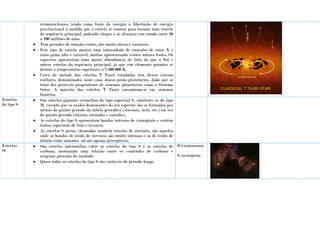 termonucleares, tendo como fonte de energia a libertação de energia
gravitacional à medida que a estrela se contrai para formar uma estrela
da sequência principal, podendo chegar a só alcançar este estado entre 10
a 100 milhões de anos.
 Têm períodos de rotação curtos, são muito ativas e variáveis.
 Este tipo de estrela mostra uma intensidade de emissões de raios X e
raios gama alta e variável, muitas apresentando ventos solares fortes. Os
espectros apresentam uma maior abundância de lítio do que o Sol e
outras estrelas da sequência principal, já que este elemento químico se
destrói a temperaturas superiores a 2.500.000 K.
 Cerca de metade das estrelas T Tauri estudadas têm discos circum
estelares, denominados neste caso, discos proto-planetários, dado que se
trata dos possíveis progenitores de sistemas planetários como o Sistema
Solar. A maioria das estrelas T Tauri encontram-se em sistemas
binários.
Estrelas
do tipo S
 São estrelas gigantes vermelhas do tipo espectral S, similares às do tipo
M, excepto que os óxidos dominantes do seu espectro são os formados por
metais do quinto período da tabela períodica (zircónio, ítrio, etc.) em vez
do quarto período (titânio, escândio e vanádio).
 As estrelas do tipo S apresentam bandas intensas de cianogénio e contêm
linhas espectrais de lítio e tecnicio.
 As estrelas S puras, chamadas também estrelas de zircónio, são aquelas
onde as bandas de óxido de zircónio são muito intensas e as de óxido de
titânio estão ausentes ou são apenas perceptíveis.
Estrelas
SC
 São estrelas intermédias entre as estrelas do tipo S e as estrelas de
carbono, mostrando uma relação entre os conteúdos de carbono e
oxigénio próxima da unidade.
 Quase todas as estrelas do tipo S são variáveis de período longo.
R Geminorum
S cassiopeiae
 