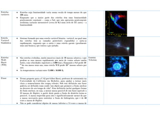 Estrelas
variáveis
 Estrelas cuja luminosidade varia numa escala de tempo menor do que
100 anos.
 Enquanto que a maior parte das estrelas têm uma luminosidade
praticamente constante – como o Sol, que não apresenta praticamente
nenhuma variação mensurável (cerca de 0,1 num ciclo de 11% anos) – a
luminosidade
Estrela
Variável
Simbiótica
 Sistema formado por uma estrela variável binária variável, no qual uma
das estrelas tem as camadas posteriores expandidas e ejeta-as
rapidamente, enquanto que a outra é uma estrela quente (geralmente
uma anã branca), que ioniza o gás ejetado.
Estrelas
Wolf-
Rayet
(WR)
 São estrelas evoluídas, muito massivas (mais de 20 massas solares), e que
perdem as suas massas rapidamente por meio de ventos solares muito
fortes, com velocidades superiores a 2.000 km/s. Enquanto o Sol perde 10-
14
da sua massa num ano, uma estrela WR perde 10-5
massas solares por
ano.
 As temperaturas variam entre 25.000 e 50.000 K.
Gamma
Velorum
Fusor  Termo proposto para a UAI por Gibor Barsi, professor de astronomia na
Universidade da Califórnia em Berkeley, para ajudar a tornar mais
clara a nomenclatura dos corpos celestes. Sob esta definição um fusor
poderia ser definido como sendo “um objeto que promove a fusão nuclear
no decorrer do seu tempo de vida”. Esta definição inclui qualquer forma
de fusão nuclear, ou seja, a menor massa possível de um fusor equivale a
13 massas de Júpiter, a partir deste ponto a fusão do deutério torna-se
possível. A massa requerida para isto é significativamente menor do que
a massa necessária para sustentar a fusão do hidrogénio, que é de 60
vezes a massa de Júpiter.
 Não se pode considerar objetos de massa inferior a 75 vezes a massa de
 