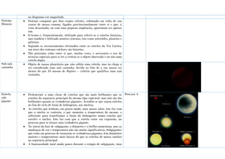no diagrama cor-magnitude.
Sistema
Binário
 Sistema composto por dois corpos celestes, orbitando em volta de um
centro de massa comum, ligados gravitacionalmente entre si e que, à
vista desarmada, ou com uma pequena ampliação, aparentam ser apenas
um.
 O termo é, frequentemente, utilizado para referir-se a estrelas binárias,
mas também é utilizado noutros sistemas, tais como asteróides, planetas e
galáxias.
 Segundo os recenseamentos efectuados entre as estrelas da Via Láctea,
um terço dos sistemas estelares são binários.
 Tão próximos estão entre si que, muitas vezes, é necessário o uso de
técnicas especiais para se ter a certeza se o objeto observado é ou não uma
estrela dupla.
Sub-anã
castanha
 Objeto de massa planetária que não orbita uma estrela, mas ão chega a
ser considerado uma anã castanha, devido ao fato de a sua massa ser
menor do que 13 massas de Júpiter – critério que qualifica uma anã
castanha.
Estrela
sub-
gigante
 Pertencente a uma classe de estrelas que são mais brilhantes que as
estrelas da sequência principal do mesmo tipo espectral, mas não são tão
brilhantes quanto as verdadeiras gigantes. Acredita-se que sejam estrelas
no fim do ciclo de fusão de hidrogénio, nos núcleos.
 As estrelas que tenham, em grosso modo, uma massa solar, isto faz com
que o núcleo se contraia, o que aumenta a temperatura do mesmo, o
suficiente para transformar a fusão do hidrogénio numa concha que
envolve o núcleo. Isto faz com que a estrela entre em expansão, no
processo para se tornar uma verdadeira gigante.
 No início da fase de subgigante, o diâmetro e o brilho aumentam, mas as
mudanças de cor e temperatura não são muito significativas. Subgigantes
que estão em processo de tornarem-se verdadeiras gigantes, têm diâmetros
maiores e temperaturas mais baixas do que as estrelas de massa similar
na sequência principal.
 A luminosidade total muda pouco durante o estágio de subgigante, uma
Procyon A
 