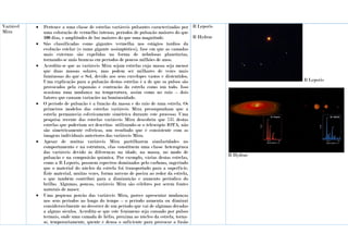 Variável
Mira
 Pertence a uma classe de estrelas variáveis pulsantes caracterizadas por
uma coloração de vermelho intenso, períodos de pulsação maiores do que
100 dias, e amplitudes de luz maiores do que uma magnitude.
 São classificadas como gigantes vermelha nos estágios tardios da
evolução estelar (o ramo gigante assimptótico), fase em que as camadas
mais externas são expelidas na forma de nebulosas planetárias,
tornando-se anãs brancas em períodos de poucos milhões de anos.
 Acredita-se que as variáveis Mira sejam estrelas cuja massa seja menor
que duas massas solares, mas podem ser milhares de vezes mais
luminosas do que o Sol, devido aos seus envelopes vastos e distentidos.
Uma explicação para a pulsação destas estrelas é a de que os pulsos são
provocados pela expansão e contração da estrela como um todo. Isso
ocasiona uma mudança na temperatura, assim como no raio – dois
fatores que causam variações na luminosidade.
 O período de pulsação é a função da massa e do raio de uma estrela. Os
primeiros modelos das estrelas variáveis Mira pressupunham que a
estrela permanecia esfericamente simétrica durante este processo. Uma
pesquisa recente das estrelas variáveis Mira descobriu que 75% destas
estrelas que poderiam ser descritas utilizando-se o telescópio IOTA, não
são simetricamente esféricas, um resultado que é consistente com as
imagens individuais anteriores das variáveis Mira.
 Apesar de muitas variáveis Mira partilharem similaridades no
comportamento e na estrutura, elas constituem uma classe heterogénea
das variáveis devido às diferenças na idade, na massa, no modo de
pulsação e na composição química. Por exemplo, várias destas estrelas,
como a R Leporis, possuem espectros dominados pelo carbono, sugerindo
que o material do núcleo da estrela foi transportado para a superfície.
Este material, muitas vezes, forma nuvens de poeira ao redor da estrela,
o que também contribui para a diminuição e aumento periódico do
brilho. Algumas, poucas, variáveis Mira são célebres por serem fontes
naturais de maser.
 Uma pequena porção das variáveis Mira, parece apresentar mudanças
nos seus períodos ao longo do tempo – o período aumenta ou diminui
consideravelmente no decorrer de um período que vai de algumas décadas
a alguns séculos. Acredita-se que este fenómeno seja causado por pulsos
termais, onde uma camada de hélio, próxima ao núcleo da estrela, torna-
se, temporariamente, quente e densa o suficiente para provocar a fusão
R Leporis
R Hydrae
R Leporis
R Hydrae
 
