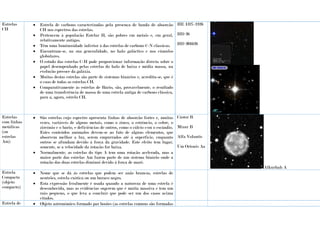 Estrelas
CH
 Estrela de carbono caracterizadas pela presença de banda de absorção
CH nos espectros das estrelas.
 Pertencem à população Estelar H, são pobres em metais e, em geral,
relativamente antigas.
 Têm uma luminosidade inferior à das estrelas de carbono C-N clássicas.
 Encontram-se, na sua generalidade, no halo galáctico e nos cúmulos
globulares.
 O estudo das estrelas C-H pode proporcionar informação directa sobre o
papel desempenhado pelas estrelas do halo de baixa e média massa, na
evolução precoce da galáxia.
 Muitas destas estrelas são parte de sistemas binários e, acredita-se, que é
o caso de todas as estrelas CH.
 Comparativamente às estrelas de Bário, são, provavelmente, o resultado
de uma transferência de massa de uma estrela antiga de carbono clássica,
para a, agora, estrela CH.
HE 1327-2326
HD 26
HD 201626
Estrelas
com linhas
metálicas
(ou
estrelas
Am)
 São estrelas cujo espectro apresenta linhas de absorção fortes e, muitas
vezes, variáveis de alguns metais, como o zinco, o estrôncio, o cobre, o
zircónio e o bário, e deficiências de outros, como o cálcio e/ou o escândio.
Estes conteúdos anómalos devem-se ao fato de alguns elementos, que
absorvem melhor a luz, serem empurrados até à superfície, enquanto
outros se afundam devido à força da gravidade. Este efeito tem lugar,
somente, se a velocidade da rotação for baixa.
 Normalmente, as estrelas do tipo A tem uma rotação acelerada, mas a
maior parte das estrelas Am fazem parte de um sistema binário onde a
rotação das duas estrelas diminui devido à força de maré.
Cástor B
Mizar B
Alfa Volantis
Um Orionis Aa
Alkurhah A
Estrela
Compacta
(objeto
compacto)
 Nome que se dá às estrelas que podem ser anãs brancas, estrelas de
neutrões, estrela exótica ou um buraco negro.
 Esta expressão feralmente é usada quando a natureza de uma estrela é
desconhecida, mas as evidências sugerem que é muita massiva e tem um
raio pequeno, o que leva a concluir que pode ser um dos casos acima
citados.
Estrela de  Objeto astronómico formado par bosões (as estrelas comuns são formadas
 