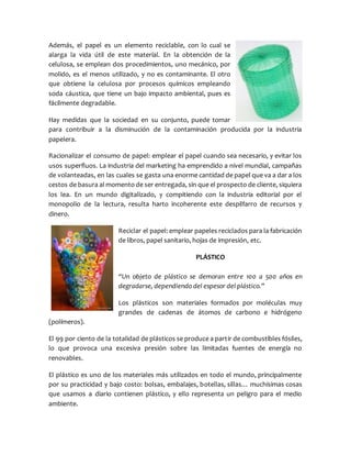Además, el papel es un elemento reciclable, con lo cual se
alarga la vida útil de este material. En la obtención de la
celulosa, se emplean dos procedimientos, uno mecánico, por
molido, es el menos utilizado, y no es contaminante. El otro
que obtiene la celulosa por procesos químicos empleando
soda cáustica, que tiene un bajo impacto ambiental, pues es
fácilmente degradable.
Hay medidas que la sociedad en su conjunto, puede tomar
para contribuir a la disminución de la contaminación producida por la industria
papelera.
Racionalizar el consumo de papel: emplear el papel cuando sea necesario, y evitar los
usos superfluos. La industria del marketing ha emprendido a nivel mundial, campañas
de volanteadas, en las cuales se gasta una enorme cantidad de papel que va a dar a los
cestos de basura al momento de ser entregada, sin que el prospecto de cliente, siquiera
los lea. En un mundo digitalizado, y compitiendo con la industria editorial por el
monopolio de la lectura, resulta harto incoherente este despilfarro de recursos y
dinero.
Reciclar el papel: emplear papeles reciclados para la fabricación
de libros, papel sanitario, hojas de impresión, etc.
PLÁSTICO
“Un objeto de plástico se demoran entre 100 a 500 años en
degradarse, dependiendo del espesor del plástico.”
Los plásticos son materiales formados por moléculas muy
grandes de cadenas de átomos de carbono e hidrógeno
(polímeros).
El 99 por ciento de la totalidad de plásticos se produce a partir de combustibles fósiles,
lo que provoca una excesiva presión sobre las limitadas fuentes de energía no
renovables.
El plástico es uno de los materiales más utilizados en todo el mundo, principalmente
por su practicidad y bajo costo: bolsas, embalajes, botellas, sillas… muchísimas cosas
que usamos a diario contienen plástico, y ello representa un peligro para el medio
ambiente.
 