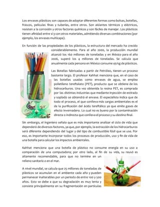 Los envases plásticos son capaces de adoptar diferentes formas como bolsas, botellas,
frascos, películas finas y tuberías, entre otros. Son aislantes térmicos y eléctricos,
resisten a la corrosión y otros factores químicos y son fáciles de manejar. Los plásticos
tienen afinidad entre sí y con otros materiales, admitiendo diversas combinaciones (por
ejemplo, los envases multicapa).
En función de las propiedades de los plásticos, la estructura del mercado ha crecido
considerablemente. Para el año 2000, la producción mundial
alcanzó los 160 millones de toneladas y en México para el año
2006, superó los 4 millones de toneladas. Se calcula que
anualmente cada persona en México consume 49 kg de plásticos.
Las Botellas fabricadas a partir de Petróleo, tienen un proceso
bastante largo. El profesor Kahhat menciona que, en el caso de
las botellas usadas como envases de agua, se emplea
polietileno tereftalato (PET), producto que se obtiene de los
hidrocarburos. Una vez obtenida la resina PET, es comprada
por las distintas industrias que mediante inyección de estirado
y soplado se obtendrá el envase. El especialista indica que de
todo el proceso, el que conlleva más cargas ambientales es el
de la purificación del ácido tereftálico ya que emite gases de
efecto invernadero. Lo cual no es bueno por la contaminación
directa o indirecta que conlleva el proceso y su destino final.
Sin embargo, el ingeniero señala que es más importante analizar el ciclo de vida que
dependerá de diversos factores, ya que, por ejemplo, la extracción de los hidrocarburos
será diferente dependiendo del lugar y del tipo de combustible fósil que se use. Por
eso, es importante incorporar todos los procesos de producción, uso y fin de vida de
una botella para calcular los impactos ambientales.
Kahhat menciona que una botella de plástico no consume energía en su uso a
comparación de una computadora; por otro lado, al fin de su vida, su reusó es
altamente recomendable, para que no termine en un
relleno sanitario o en el mar.
A nivel mundial, se calcula que 25 millones de toneladas de
plásticos se acumulan en el ambiente cada año y pueden
permanecer inalterables por un periodo de entre 100 y 500
años. Esto se debe a que su degradación es muy lenta y
consiste principalmente en su fragmentación en partículas
 