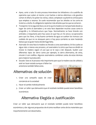  Apeo, corte o tala: En este proceso intervienen los leñadores o la cuadrilla de
operarios que suben al monte y con hachas o sierras eléctricas o de gasolina
cortan el árbol y le quitan las ramas, raíces y empiezan a quitarle la corteza para
que empiece a secarse. Se suele recomendar que los árboles se los corte en
invierno u otoño. Es obligatorio replantar más árboles que los que se cortaron.
 Transporte: Es la segunda fase y es en la que la madera es transportada desde su
lugar de corte al aserradero y en esta fase dependen muchas cosas como la
orografía y la infraestructura que haya. Normalmente se hace tirando con
animales o maquinaria pero hay casos en que hay un río cerca y se aprovecha
para que los lleve, si hay buena corriente de agua se sueltan los troncos con
cuidado de que no se atasquen pero si hay poca corriente se atan haciendo
balsas que se guían hasta donde haga falta.
 Aserrado: En esta fase la madera es llevada a unos aserraderos. En los cuales se
sigue más o menos ese proceso y el aserradero lo único que hace es dividir en
trozos la madera según el uso que se le vaya a dar después. Suelen usar
diferentes tipos de sierra como por ejemplo, la sierra alternativa, de cinta,
circular ó con rodillos. Algunos aserraderos combinan varias de estas técnicas
para mejorar la producción.
 Secado: Este es el proceso más importante para que la madera sea de calidad y
esté en buen estado aunque si fallan los
anteriores también fallara este.
Alternativas de solución
1. Crear una campaña capas de crear
conciencia en la sociedad
2. Hacer el cambio individualmente
3. Crear un taller que demuestre que el reciclado también pueda tener beneficios
económicos
Alternativa Elegida o Justificación
Crear un taller que demuestre que el reciclado también pueda tener beneficios
económicos y dar algunas propuestas de el como reutilizar varios de los materiales que
mayoritariamente son desechados.
 