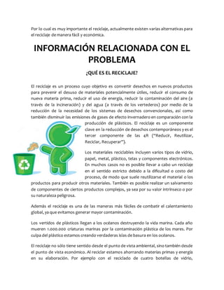 Por lo cual es muy importante el reciclaje, actualmente existen varias alternativas para
el reciclaje de manera fácil y económica.
INFORMACIÓN RELACIONADA CON EL
PROBLEMA
¿QUÉ ES EL RECICLAJE?
El reciclaje es un proceso cuyo objetivo es convertir desechos en nuevos productos
para prevenir el desuso de materiales potencialmente útiles, reducir el consumo de
nueva materia prima, reducir el uso de energía, reducir la contaminación del aire (a
través de la incineración) y del agua (a través de los vertederos) por medio de la
reducción de la necesidad de los sistemas de desechos convencionales, así como
también disminuir las emisiones de gases de efecto invernadero en comparación con la
producción de plásticos. El reciclaje es un componente
clave en la reducción de desechos contemporáneos y es el
tercer componente de las 4R (“Reducir, Reutilizar,
Reciclar, Recuperar”).
Los materiales reciclables incluyen varios tipos de vidrio,
papel, metal, plástico, telas y componentes electrónicos.
En muchos casos no es posible llevar a cabo un reciclaje
en el sentido estricto debido a la dificultad o costo del
proceso, de modo que suele reutilizarse el material o los
productos para producir otros materiales. También es posible realizar un salvamento
de componentes de ciertos productos complejos, ya sea por su valor intrínseco o por
su naturaleza peligrosa.
Además el reciclaje es una de las maneras más fáciles de combatir el calentamiento
global, ya que evitamos generar mayor contaminación.
Los vertidos de plásticos llegan a los océanos destruyendo la vida marina. Cada año
mueren 1.000.000 criaturas marinas por la contaminación plástica de los mares. Por
culpa del plástico estamos creando verdaderas islas de basura en los océanos.
El reciclaje no sólo tiene sentido desde el punto de vista ambiental, sino también desde
el punto de vista económico. Al reciclar estamos ahorrando materias primas y energía
en su elaboración. Por ejemplo con el reciclado de cuatro botellas de vidrio,
 