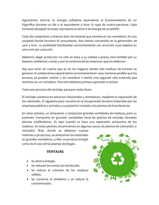 lograríamos ahorrar la energía suficiente equivalente al funcionamiento de un
frigorífico durante un día o el equivalente a lavar la ropa de cuatro personas. Cada
tonelada de papel reciclado representa un ahorro de energía de 4100KWH.
Cada día compramos y tiramos kilos de material que termina en los vertederos. En una
sociedad donde favorece el consumismo. Nos hemos convertido en la generación de
usar y tirar. La publicidad bombardea constantemente con anuncios cuyo objetivo es
consumir por consumir.
Debemos elegir productos no sólo en base a su calidad y precio, sino también por su
impacto ambiental y social, y por la conducta de las empresas que los elaboran.
Hay que tener en cuenta que es en los hogares donde más residuos de envases se
generan.Si colaboramosseparándoloscorrectamenteen casa, haremosposible que los
envases se puedan reciclar y así contribuir a darles una segunda vida evitando que
terminen en un vertedero. Para ello debemos primero aprender a reciclar
Todo este proceso del reciclaje, pasa por varias fases:
El reciclaje comienza en entornos industriales y domésticos, mediante la separación de
los materiales. El siguiente paso consiste en la recuperación de estos materiales por las
empresas públicas y privadas y su posterior traslado a las plantas de transferencia.
En estas plantas, se almacenan y compactan grandes cantidades de residuos, para su
posterior transporte en grandes cantidades hacia las plantas de reciclaje, llamadas
plantas clasificadoras. Es aquí cuando se hace una separación exhaustiva de los
residuos. En estas plantas, encontramos en algunos casos, las plantas de valoración, o
reciclador final, donde se obtienen nuevas
materias o productos,se almacenan losmateriales
en grandes vertederos, o bien se produce energía
como es el caso de las plantas de biogás.
VENTAJAS
 Se ahorra energía.
 Se reducen los costos de recolección.
 Se reduce el volumen de los residuos
sólidos.
 Se conserva el ambiente y se reduce la
contaminación.
 