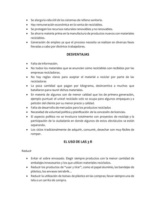  Se alarga la vida útil de los sistemas de relleno sanitario.
 Hay remuneración económica en la venta de reciclables.
 Se protegen los recursos naturales renovables y no renovables.
 Se ahorra materia prima en la manufactura de productos nuevos con materiales
reciclables.
 Generación de empleo ya que el proceso necesita se realizan en diversas fases
llevadas a cabo por distintos trabajadores.
DESVENTAJAS
 Falta de información.
 No todos los materiales que se anuncian como reciclables son recibidos por las
empresas recicladoras.
 No hay reglas claras para aceptar el material a reciclar por parte de las
recicladoras
 La poca cantidad que pagan por kilogramo, desincentiva a muchos que
batallaron para reunir dichos materiales.
 En materia de algunos son de menor calidad que los de primera generación,
ejemplo puntual: el unicel reciclado solo se ocupa para algunos empaques y a
petición del cliente por su menor precio y calidad.
 Falta de desarrollo de mercados para los productos reciclados
 Necesidad de voluntad política y planificación de la concesión de licencias.
 El aspecto político no se involucra totalmente con proyectos de reciclaje y la
participación de la ciudadanía en donde algunos de estos obstáculos se están
separando.
 Los ciclos tradicionalmente de adquirir, consumir, desechar son muy fáciles de
romper.
EL USO DE LAS 3 R
Reducir
 Evitar el sobre envasado. Elegir siempre productos con la menor cantidad de
embalajes innecesarios y los que utilicen materiales reciclados.
 Reducir los productos de “usar y tirar”, como el papel aluminio, las bandejas de
plástico, los envases tetrabrik…
 Reducir la utilización de bolsas de plástico en las compras; llevar siempre una de
tela o un carrito de compra.
 
