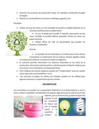  Impulsar los procesos de producción limpia. Por ejemplo: reutilizando el papel
de regalo.
 Reducir el uso de plástico en envases, embalajes, juguetes, etc.
Reutilizar
 Utilizar envases de vidrio, es 100% reciclable sin perder su calidad. Además, no se
necesitan químicos para su elaboración.
 Al usar el papel para escribir o imprimir, aprovechar las dos
caras. También es posible fabricar pequeños blocks de notas con
papel sobrante.
 Utilizar filtros de café no descartables que pueden ser
lavados y reutilizados.
Reciclar
 El reciclado de los materiales es el último paso antes del pre
tratamiento y la eliminación de los residuos. Reciclar significa utilizar
un residuo para obtener un producto similar al originario.
 El reciclado permite reintroducir los distintos materiales en los ciclos de la
producción, ahorrando materias primas y disminuyendo el flujo de residuos que
van a parar a los tratamientos de disposición final.
 Para residuos de carácter orgánico: pueden ser “comportados” para ser usados
como abono de uso domiciliario o rural.
 Los cartones, el papel, los vidrios, los metales, pueden ser de utilidad para
algunas empresas o cooperativas que los reciclan.
NEUMÁTICOS
Los neumáticos no pueden ser compactados fácilmente ni se descomponen y, por lo
tanto, utilizan cantidades considerables de espacio, algo de lo que se carece hoy en día.
Además, por su forma hueca, pueden atrapar aire
o gases, lo cual
las convierten
en boyas que
con el tiempo
suben a la
superficie y
rompen las
 