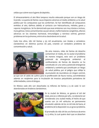 celdas que cubren esos lugares de depósito.
El almacenamiento al aire libre tampoco resulta adecuado porque son un riesgo de
incendio. La quema de llantas causa impactos adversos al medio ambiente y a la salud
pública por los compuestos que las conforman. Se han identificado 38 compuestos
emitidos al aire, dañinos debido al contacto con hidrocarburos, metales, gases y
vapores inorgánicos. Se ha demostrado que esas emisiones son muy tóxicas e incluso,
muta génicas. Estos contaminantes causan cáncer, malformaciones congénitas, efectos
adversos en los sistemas hormonal, inmunológico y nervioso central, generan
problemas en los pulmones, entre otros desórdenes en la salud.
Cada tres años, 280 mil llantas y 93 mil anualmente, son tiradas a vertederos
clandestinos en distintos puntos de país, creando un verdadero problema de
contaminación y salud.
De esta manera, miles de llantas de desecho
contaminan el medio, de no acatar el problema
de manera integral, este será un problema
potencial de emergencia ambiental. el
confinamiento de llantas de desecho se ha
constituido en una seria y potencial emergencia
ambiental y sanitaria que constituyen un riesgo
de salud pública, por el peligro que refleja la
acumulación de neumáticos sin ningún control,
ya que son el caldo de cultivo para la proliferación de fauna nociva, convirtiéndose
además en recipientes para la incubación de insectos perjudiciales portadores de
enfermedades, como el dengue.
En México cada año son desechadas 25 millones de llantas y 9 de cada 10 son
abandonadas en tiraderos clandestinos.
En la ciudad de México, se genera el 20% del
total, esto es 5 millones por año , no obstante ser
considerada una ciudad media, el hecho de que
cuente con 70 mil vehículos en permanente
circulación además de los 20 mil más de fuera, el
problema de la disposición es un grave problema.
El promedio de vida útil de una llanta es de entre
2 y 3 años, lo cual quiere decir que se desechan
 