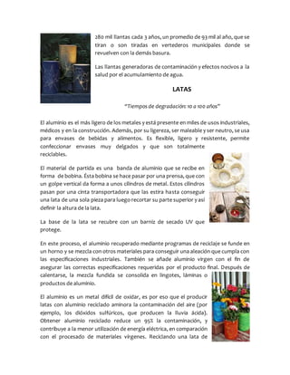 280 mil llantas cada 3 años, un promedio de 93 mil al año, que se
tiran o son tiradas en vertederos municipales donde se
revuelven con la demás basura.
Las llantas generadoras de contaminación y efectos nocivos a la
salud por el acumulamiento de agua.
LATAS
“Tiempos de degradación: 10 a 100 años”
El aluminio es el más ligero de los metales y está presente en miles de usos industriales,
médicos y en la construcción. Además, por su ligereza, ser maleable y ser neutro, se usa
para envases de bebidas y alimentos. Es flexible, ligero y resistente, permite
confeccionar envases muy delgados y que son totalmente
reciclables.
El material de partida es una banda de aluminio que se recibe en
forma de bobina. Ésta bobina se hace pasar por una prensa, que con
un golpe vertical da forma a unos cilindros de metal. Estos cilindros
pasan por una cinta transportadora que las estira hasta conseguir
una lata de una sola pieza para luego recortar su parte superior y así
definir la altura de la lata.
La base de la lata se recubre con un barniz de secado UV que
protege.
En este proceso, el aluminio recuperado mediante programas de reciclaje se funde en
un horno y se mezcla con otros materiales para conseguir una aleación que cumpla con
las especificaciones industriales. También se añade aluminio virgen con el fin de
asegurar las correctas especificaciones requeridas por el producto final. Después de
calentarse, la mezcla fundida se consolida en lingotes, láminas o
productos de aluminio.
El aluminio es un metal difícil de oxidar, es por eso que el producir
latas con aluminio reciclado aminora la contaminación del aire (por
ejemplo, los dióxidos sulfúricos, que producen la lluvia ácida).
Obtener aluminio reciclado reduce un 95% la contaminación, y
contribuye a la menor utilización de energía eléctrica, en comparación
con el procesado de materiales vírgenes. Reciclando una lata de
 