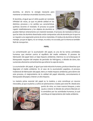 aluminio, se ahorra la energía necesaria para
mantener un televisor encendido durante 3 horas.
El aluminio, al igual que el vidrio puede ser reciclado
infinidad de veces, ya que no pierde calidad en los
distintos procesos y no cambia sus características
químicas durante el reciclado. El proceso se puede
repetir indefinidamente y los objetos de aluminio se
pueden fabricar enteramente con material reciclado. El proceso de reciclado es fácil, ya
que las latas de aluminio desechadas están compuestas sólo de aluminio por lo que no
se requiere una separación previa de otros materiales. El residuo de aluminio es fácil de
manejar, ya que es ligero, no se rompe, no arde y no se oxida, por lo mismo es también
fácil de transportar.
PAPEL
La contaminación por la acumulación del papel, es una de las tantas actividades
humanas que atentan contra el equilibrio del medio ambiente. El proceso de
fabricación del papel tiene un bajo impacto ambiental, mientras no se lo blanquee. El
blanqueado requiere del empleo de peróxido de hidrógeno, o dióxido de cloro, dos
sustancias altamente contaminantes que alteran la capa de ozono.
La acumulación del papel, al igual que toda industria humana, produce desechos que
degradan el medio ambiente. En el caso de la acumulación papelera, el proceso
tradicional de fabricación del papel, tiene un medio impacto ambiental, pero dentro de
este proceso, el mejoramiento de la calidad del papel obtenido, concretamente el
blanqueado del papel, sí tienen un alto impacto.
La materia prima esencial del papel es la madera, y esta constituye un recurso
renovable, ya que se planta y cultiva en plantaciones creadas para este fin. Desde este
punto de vista, se crean nuevos bosques, y esto
ayuda a retener el dióxido de carbono liberado en
la atmósfera por las actividades humanas, lo cual
contribuye al mejoramiento del medio ambiente.
 