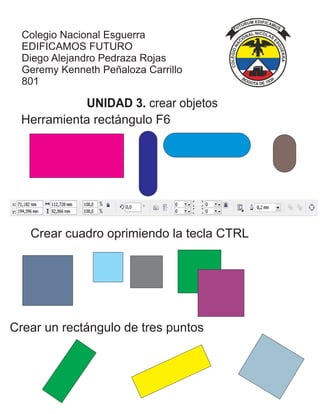 Colegio Nacional Esguerra
EDIFICAMOS FUTURO
Diego Alejandro Pedraza Rojas
Geremy Kenneth Peñaloza Carrillo
801
Herramienta rectángulo F6
UNIDAD 3. crear objetos
Crear cuadro oprimiendo la tecla CTRL
Crear un rectángulo de tres puntos
 