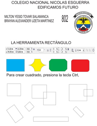 COLEGIO NACIONAL NICOLAS ESGUERRA
EDIFICAMOS FUTURO
MILTON YESID TOVAR SALAMANCA
BRAYAN ALEXANDER UZETA MARTINEZ 802
LA HERRAMIENTA RECTÁNGULO
Para crear cuadrado, presiona la tecla Ctrl,