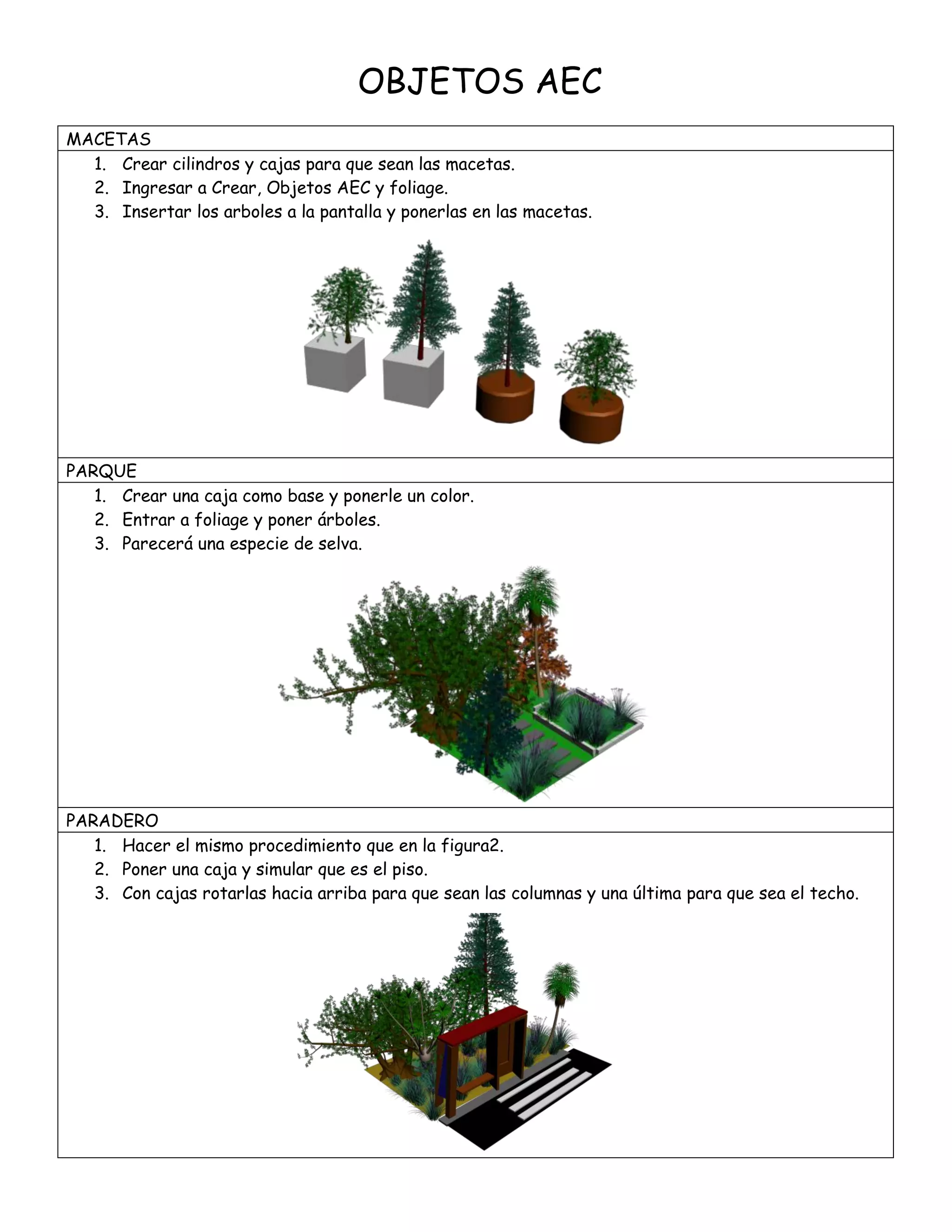 OBJETOS AEC
MACETAS
1. Crear cilindros y cajas para que sean las macetas.
2. Ingresar a Crear, Objetos AEC y foliage.
3. Insertar los arboles a la pantalla y ponerlas en las macetas.
PARQUE
1. Crear una caja como base y ponerle un color.
2. Entrar a foliage y poner árboles.
3. Parecerá una especie de selva.
PARADERO
1. Hacer el mismo procedimiento que en la figura2.
2. Poner una caja y simular que es el piso.
3. Con cajas rotarlas hacia arriba para que sean las columnas y una última para que sea el techo.