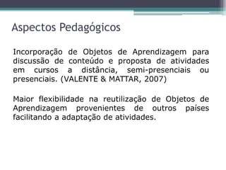 Aspectos Pedagógicos
Incorporação de Objetos de Aprendizagem para
discussão de conteúdo e proposta de atividades
em cursos a distância, semi-presenciais ou
presenciais. (VALENTE & MATTAR, 2007)
Maior flexibilidade na reutilização de Objetos de
Aprendizagem provenientes de outros países
facilitando a adaptação de atividades.
 