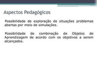 Aspectos Pedagógicos
Possibilidade de exploração de situações problemas
abertas por meio de simulações.
Possibilidade de combinação de Objetos de
Aprendizagem de acordo com os objetivos a serem
alcançados.
 