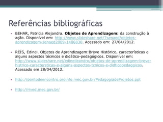 Referências bibliográficas
• BEHAR, Patricia Alejandra. Objetos de Aprendizagem: da construção à
ação. Disponível em: http://www.slideshare.net/7senaed/objetos-
aprendizagem-senaed2009-1486830. Acessado em: 27/04/2012.
• REIS, Edinei. Objetos de Aprendizagem:Breve Histórico, características e
alguns aspectos técnicos e didático-pedagógicos. Disponível em:
http://www.slideshare.net/edineileandro/objetos-de-aprendizagem-breve-
histrico-caractersticas-e-alguns-aspectos-tcnicos-e-didticopedaggicos.
Acessado em 28/04/2012.
• http://pontodeencontro.proinfo.mec.gov.br/PedagogiadeProjetos.ppt
• http://rived.mec.gov.br/
 