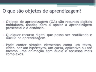 O que são objetos de aprendizagem?
• Objetos de aprendizagem (OA) são recursos digitais
modulares, usados para a apoiar a aprendizagem
presencial e à distância.
• Qualquer recurso digital que possa ser reutilizado e
auxilie na aprendizagem.
• Pode conter simples elementos como um texto,
vídeo, ser um hipertexto, um curso, aplicativo ou até
mesmo uma animação com áudio e recursos mais
complexos.
 