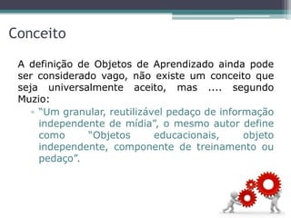 Conceito
A definição de Objetos de Aprendizado ainda pode
ser considerado vago, não existe um conceito que
seja universalmente aceito, mas .... segundo
Muzio:
▫ “Um granular, reutilizável pedaço de informação
independente de mídia”, o mesmo autor define
como “Objetos educacionais, objeto
independente, componente de treinamento ou
pedaço”.
 