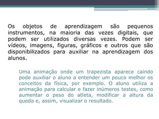 Os objetos de aprendizagem são pequenos
instrumentos, na maioria das vezes digitais, que
podem ser utilizados diversas vezes. Podem ser
vídeos, imagens, figuras, gráficos e outros que são
disponibilizados para auxiliar na aprendizagem dos
alunos.
Uma animação onde um trapezista aparece caindo
pode auxiliar o aluno a entender um pouco melhor os
conceitos da física, por exemplo. O aluno utiliza a
animação para calcular e fazer inúmeros testes, como
aumentar o peso do atleta, modificar a altura da
queda e, assim, visualizar o resultado.
 