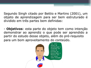 Segundo Singh citado por Bettio e Martins (2001), um
objeto de aprendizagem para ser bem estruturado é
dividido em três partes bem definidas:
- Objetivos: esta parte do objeto tem como intenção
demonstrar ao aprendiz o que pode ser aprendido a
partir do estudo desse objeto, além do pré-requisito
para um bom aproveitamento do conteúdo.
 