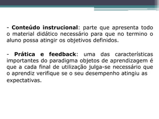 - Conteúdo instrucional: parte que apresenta todo
o material didático necessário para que no termino o
aluno possa atingir os objetivos definidos.
- Prática e feedback: uma das características
importantes do paradigma objetos de aprendizagem é
que a cada final de utilização julga-se necessário que
o aprendiz verifique se o seu desempenho atingiu as
expectativas.
 