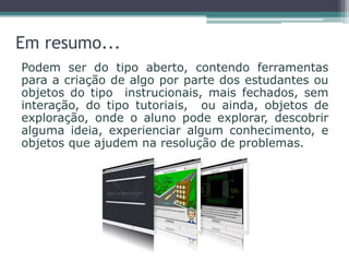 Em resumo...
Podem ser do tipo aberto, contendo ferramentas
para a criação de algo por parte dos estudantes ou
objetos do tipo instrucionais, mais fechados, sem
interação, do tipo tutoriais, ou ainda, objetos de
exploração, onde o aluno pode explorar, descobrir
alguma ideia, experienciar algum conhecimento, e
objetos que ajudem na resolução de problemas.
 