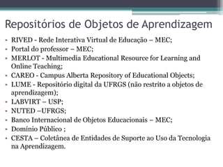 Repositórios de Objetos de Aprendizagem
• RIVED - Rede Interativa Virtual de Educação – MEC;
• Portal do professor – MEC;
• MERLOT - Multimedia Educational Resource for Learning and
Online Teaching;
• CAREO - Campus Alberta Repository of Educational Objects;
• LUME - Repositório digital da UFRGS (não restrito a objetos de
aprendizagem);
• LABVIRT – USP;
• NUTED –UFRGS;
• Banco Internacional de Objetos Educacionais – MEC;
• Domínio Público ;
• CESTA – Coletânea de Entidades de Suporte ao Uso da Tecnologia
na Aprendizagem.
 