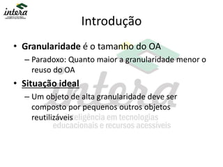 Introdução
• Granularidade é o tamanho do OA
– Paradoxo: Quanto maior a granularidade menor o
reuso do OA
• Situação ideal
– Um objeto de alta granularidade deve ser
composto por pequenos outros objetos
reutilizáveis
 