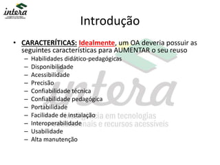 Introdução
• CARACTERÍTICAS: Idealmente, um OA deveria possuir as
seguintes características para AUMENTAR o seu reuso
– Habilidades didático-pedagógicas
– Disponibilidade
– Acessibilidade
– Precisão
– Confiabilidade técnica
– Confiabilidade pedagógica
– Portabilidade
– Facilidade de instalação
– Interoperabilidade
– Usabilidade
– Alta manutenção
 