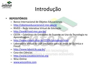 Introdução
• REPOSITÓRIOS
– Banco Internacional de Objetos Educacionais
– http://objetoseducacionais2.mec.gov.br
– RIVED – Rede Interativa Virtual de Educação
– http://www.rived.mec.gov.br/
– CESTA – Coletânea de Entidades de Suporte ao Uso da Tecnologia na
Aprendizagem
– http://www.cinted.ufrgs.br/CESTA/cestadescr.html
– Laboratório Virtual da USP (exclusivo para as áreas de Química e
Física)
– http://www.labvirt.fe.usp.br/
– Casa das Ciências
– http://www.casadasciencias.org
– Wisc-Online
– www.wisconline.com
 