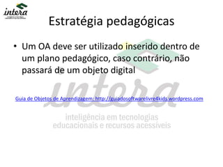Estratégia pedagógicas
• Um OA deve ser utilizado inserido dentro de
um plano pedagógico, caso contrário, não
passará de um objeto digital
Guia de Objetos de Aprendizagem: http://guiadosoftwarelivre4kids.wordpress.com
 