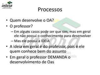 Processos
• Quem desenvolve o OA?
• O professor?
– Em alguns casos pode ser que sim, mas em geral
ele não possui o conhecimento para desenvolver
– Mas ele possui a IDEIA
• A ideia em geral é do professor, pois é ele
quem conhece bem do assunto
• Em geral o professor DEMANDA o
desenvolvimento de Oas
 