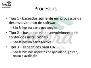 Processos
• Tipo 1 - baseados somente em processos de
desenvolvimento de software
– São falhos na parte pedagógica
• Tipo 2 – baseados no desenvolvimento de
conteúdos instrucionais
– São falhos na parte técnica
• Tipo 3 – específicos para OA
– São falhos nos aspectos de qualidade, gestão,
reuso e avaliação
 