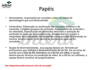 Papéis
• Demandante: responsável por conceber a ideia do objeto de
aprendizagem que será desenvolvido.
• Conteudista: Elaboração ou reutilização das situações didáticas e de
conteúdo, incluindo pesquisa de conteúdo, mapeamento do conteúdo a
ser abordado, especificação de conteúdos adicionais e avaliação do
conteúdo na etapa de desenvolvimento. Responsável por manter a
integridade do conteúdo do OA realizando várias revisões de conteúdo no
mesmo. Deverá manter o AO dentro do contexto no qual ele foi
concebido.
• Equipe de desenvolvimento: essa equipe deverá ser formada por
profissionais que realizam o desenvolvimento de um OA. Ela vai variar de
acordo com o tipo de AO. Exemplos: se o AO for um vídeo, a equipe
deverá possuir técnicos em produção de vídeo. Se o OA for um software, a
equipe deverá constituir de programadores.
Um integrante poderá possuir mais de um papel
 