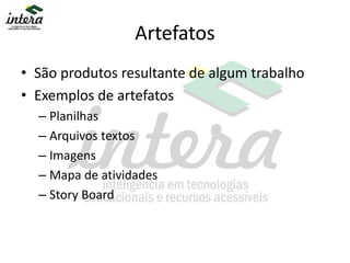 Artefatos
• São produtos resultante de algum trabalho
• Exemplos de artefatos
– Planilhas
– Arquivos textos
– Imagens
– Mapa de atividades
– Story Board
 