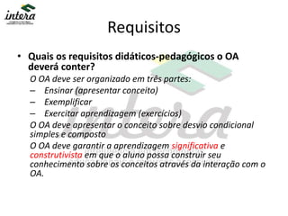 Requisitos
• Quais os requisitos didáticos-pedagógicos o OA
deverá conter?
O OA deve ser organizado em três partes:
– Ensinar (apresentar conceito)
– Exemplificar
– Exercitar aprendizagem (exercícios)
O OA deve apresentar o conceito sobre desvio condicional
simples e composto
O OA deve garantir a aprendizagem significativa e
construtivista em que o aluno possa construir seu
conhecimento sobre os conceitos através da interação com o
OA.
 