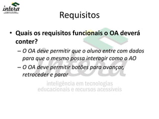 Requisitos
• Quais os requisitos funcionais o OA deverá
conter?
– O OA deve permitir que o aluno entre com dados
para que o mesmo possa interagir como o AO
– O OA deve permitir botões para avançar,
retroceder e parar
 