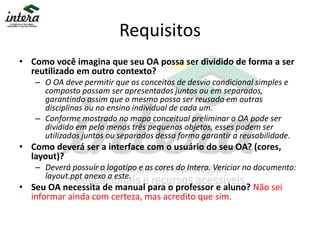Requisitos
• Como você imagina que seu OA possa ser dividido de forma a ser
reutilizado em outro contexto?
– O OA deve permitir que os conceitos de desvio condicional simples e
composto possam ser apresentados juntos ou em separados,
garantindo assim que o mesmo possa ser reusado em outras
disciplinas ou no ensino individual de cada um.
– Conforme mostrado no mapa conceitual preliminar o OA pode ser
dividido em pelo menos três pequenos objetos, esses podem ser
utilizados juntos ou separados dessa forma garantir a reusabilidade.
• Como deverá ser a interface com o usuário do seu OA? (cores,
layout)?
– Deverá possuir o logotipo e as cores do Intera. Vericiar no documento:
layout.ppt anexo a este.
• Seu OA necessita de manual para o professor e aluno? Não sei
informar ainda com certeza, mas acredito que sim.
 