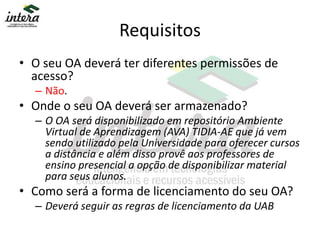 Requisitos
• O seu OA deverá ter diferentes permissões de
acesso?
– Não.
• Onde o seu OA deverá ser armazenado?
– O OA será disponibilizado em repositório Ambiente
Virtual de Aprendizagem (AVA) TIDIA-AE que já vem
sendo utilizado pela Universidade para oferecer cursos
a distância e além disso provê aos professores de
ensino presencial a opção de disponibilizar material
para seus alunos.
• Como será a forma de licenciamento do seu OA?
– Deverá seguir as regras de licenciamento da UAB
 