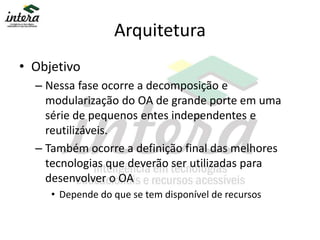 Arquitetura
• Objetivo
– Nessa fase ocorre a decomposição e
modularização do OA de grande porte em uma
série de pequenos entes independentes e
reutilizáveis.
– Também ocorre a definição final das melhores
tecnologias que deverão ser utilizadas para
desenvolver o OA
• Depende do que se tem disponível de recursos
 