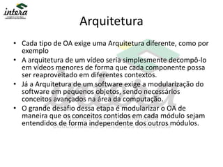 Arquitetura
• Cada tipo de OA exige uma Arquitetura diferente, como por
exemplo
• A arquitetura de um vídeo seria simplesmente decompô-lo
em vídeos menores de forma que cada componente possa
ser reaproveitado em diferentes contextos.
• Já a Arquitetura de um software exige a modularização do
software em pequenos objetos, sendo necessários
conceitos avançados na área da computação.
• O grande desafio dessa etapa é modularizar o OA de
maneira que os conceitos contidos em cada módulo sejam
entendidos de forma independente dos outros módulos.
 