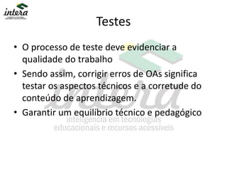 Testes
• O processo de teste deve evidenciar a
qualidade do trabalho
• Sendo assim, corrigir erros de OAs significa
testar os aspectos técnicos e a corretude do
conteúdo de aprendizagem.
• Garantir um equilíbrio técnico e pedagógico
 