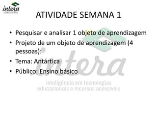 ATIVIDADE SEMANA 1
• Pesquisar e analisar 1 objeto de aprendizagem
• Projeto de um objeto de aprendizagem (4
pessoas):
• Tema: Antártica
• Público: Ensino básico
 